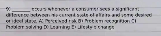 9) ________ occurs whenever a consumer sees a significant difference between his current state of affairs and some desired or ideal state. A) Perceived risk B) Problem recognition C) Problem solving D) Learning E) Lifestyle change