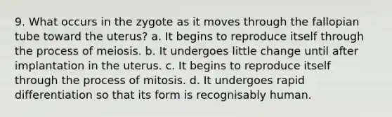 9. What occurs in the zygote as it moves through the fallopian tube toward the uterus? a. It begins to reproduce itself through the process of meiosis. b. It undergoes little change until after implantation in the uterus. c. It begins to reproduce itself through the process of mitosis. d. It undergoes rapid differentiation so that its form is recognisably human.