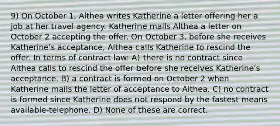 9) On October 1, Althea writes Katherine a letter offering her a job at her travel agency. Katherine mails Althea a letter on October 2 accepting the offer. On October 3, before she receives Katherine's acceptance, Althea calls Katherine to rescind the offer. In terms of contract law: A) there is no contract since Althea calls to rescind the offer before she receives Katherine's acceptance. B) a contract is formed on October 2 when Katherine mails the letter of acceptance to Althea. C) no contract is formed since Katherine does not respond by the fastest means available-telephone. D) None of these are correct.