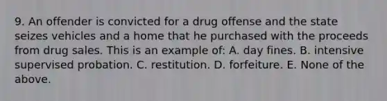 9. An offender is convicted for a drug offense and the state seizes vehicles and a home that he purchased with the proceeds from drug sales. This is an example of: A. day fines. B. intensive supervised probation. C. restitution. D. forfeiture. E. None of the above.