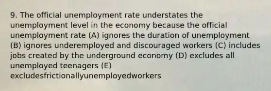 9. The official <a href='https://www.questionai.com/knowledge/kh7PJ5HsOk-unemployment-rate' class='anchor-knowledge'>unemployment rate</a> understates the unemployment level in the economy because the official unemployment rate (A) ignores the duration of unemployment (B) ignores underemployed and discouraged workers (C) includes jobs created by the underground economy (D) excludes all unemployed teenagers (E) excludesfrictionallyunemployedworkers