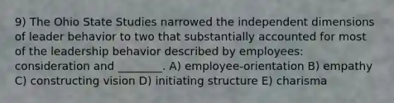 9) The Ohio State Studies narrowed the independent dimensions of leader behavior to two that substantially accounted for most of the leadership behavior described by employees: consideration and ________. A) employee-orientation B) empathy C) constructing vision D) initiating structure E) charisma