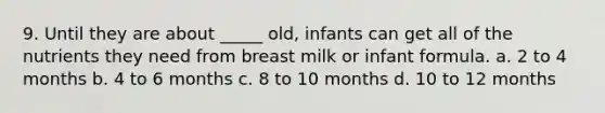 9. Until they are about _____ old, infants can get all of the nutrients they need from breast milk or infant formula. a. 2 to 4 months b. 4 to 6 months c. 8 to 10 months d. 10 to 12 months