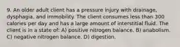 9. An older adult client has a pressure injury with drainage, dysphagia, and immobility. The client consumes less than 300 calories per day and has a large amount of interstitial fluid. The client is in a state of: A) positive nitrogen balance. B) anabolism. C) negative nitrogen balance. D) digestion.