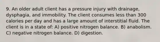 9. An older adult client has a pressure injury with drainage, dysphagia, and immobility. The client consumes less than 300 calories per day and has a large amount of interstitial fluid. The client is in a state of: A) positive nitrogen balance. B) anabolism. C) negative nitrogen balance. D) digestion.