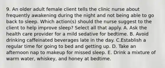 9. An older adult female client tells the clinic nurse about frequently awakening during the night and not being able to go back to sleep. Which action(s) should the nurse suggest to the client to help improve sleep? Select all that apply. A. Ask the health care provider for a mild sedative for bedtime. B. Avoid drinking caffeinated beverages late in the day. C.Establish a regular time for going to bed and getting up. D. Take an afternoon nap to makeup for missed sleep. E. Drink a mixture of warm water, whiskey, and honey at bedtime.