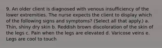 9. An older client is diagnosed with venous insufficiency of the lower extremities. The nurse expects the client to display which of the following signs and symptoms? (Select all that apply.) a. Thin, shiny dry skin b. Reddish brown discoloration of the skin of the legs c. Pain when the legs are elevated d. Varicose veins e. Legs are cool to touch