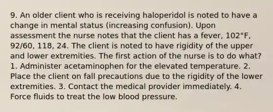 9. An older client who is receiving haloperidol is noted to have a change in mental status (increasing confusion). Upon assessment the nurse notes that the client has a fever, 102°F, 92/60, 118, 24. The client is noted to have rigidity of the upper and lower extremities. The first action of the nurse is to do what? 1. Administer acetaminophen for the elevated temperature. 2. Place the client on fall precautions due to the rigidity of the lower extremities. 3. Contact the medical provider immediately. 4. Force fluids to treat the low blood pressure.