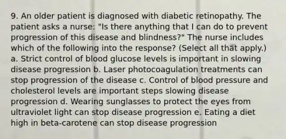 9. An older patient is diagnosed with diabetic retinopathy. The patient asks a nurse: "Is there anything that I can do to prevent progression of this disease and blindness?" The nurse includes which of the following into the response? (Select all that apply.) a. Strict control of blood glucose levels is important in slowing disease progression b. Laser photocoagulation treatments can stop progression of the disease c. Control of blood pressure and cholesterol levels are important steps slowing disease progression d. Wearing sunglasses to protect the eyes from ultraviolet light can stop disease progression e. Eating a diet high in beta-carotene can stop disease progression