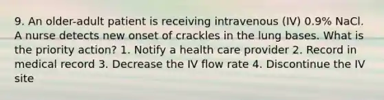 9. An older-adult patient is receiving intravenous (IV) 0.9% NaCl. A nurse detects new onset of crackles in the lung bases. What is the priority action? 1. Notify a health care provider 2. Record in medical record 3. Decrease the IV flow rate 4. Discontinue the IV site