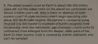 9. The oldest oceanic crust on Earth is about 180-200 million years old, but the oldest rocks on the planet (on continents) are almost 4 billion years old. Why is there an absence of older oceanic crust? A) plate tectonics didn't begin operating until about 200 Ma B) older oceanic lithosphere is constantly being recycled into the mantle C) reversals of Earth's magnetic field occasionally reset the radiometric age of oceanic crustal rocks D) continental crust emerged from the deeper, older parts of the Earth E) older oceanic crust is covered by marine sediments and can't be sampled