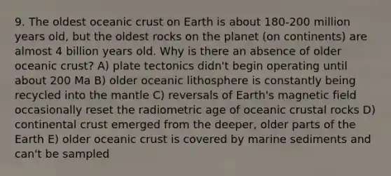 9. The oldest oceanic crust on Earth is about 180-200 million years old, but the oldest rocks on the planet (on continents) are almost 4 billion years old. Why is there an absence of older oceanic crust? A) plate tectonics didn't begin operating until about 200 Ma B) older oceanic lithosphere is constantly being recycled into the mantle C) reversals of Earth's magnetic field occasionally reset the radiometric age of oceanic crustal rocks D) continental crust emerged from the deeper, older parts of the Earth E) older oceanic crust is covered by marine sediments and can't be sampled