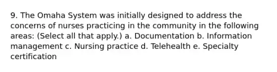 9. The Omaha System was initially designed to address the concerns of nurses practicing in the community in the following areas: (Select all that apply.) a. Documentation b. Information management c. Nursing practice d. Telehealth e. Specialty certification