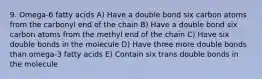 9. Omega-6 fatty acids A) Have a double bond six carbon atoms from the carbonyl end of the chain B) Have a double bond six carbon atoms from the methyl end of the chain C) Have six double bonds in the molecule D) Have three more double bonds than omega-3 fatty acids E) Contain six trans double bonds in the molecule