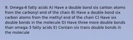 9. Omega-6 fatty acids A) Have a double bond six carbon atoms from the carbonyl end of the chain B) Have a double bond six carbon atoms from the methyl end of the chain C) Have six double bonds in the molecule D) Have three more double bonds than omega-3 fatty acids E) Contain six trans double bonds in the molecule