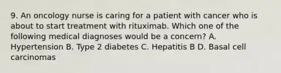 9. An oncology nurse is caring for a patient with cancer who is about to start treatment with rituximab. Which one of the following medical diagnoses would be a concern? A. Hypertension B. Type 2 diabetes C. Hepatitis B D. Basal cell carcinomas