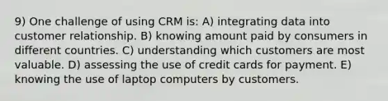 9) One challenge of using CRM is: A) integrating data into customer relationship. B) knowing amount paid by consumers in different countries. C) understanding which customers are most valuable. D) assessing the use of credit cards for payment. E) knowing the use of laptop computers by customers.