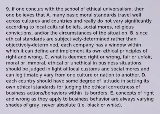 9. If one concurs with the school of ethical universalism, then one believes that A. many basic moral standards travel well across cultures and countries and really do not vary significantly according to local cultural beliefs, social mores, religious convictions, and/or the circumstances of the situation. B. since ethical standards are subjectively-determined rather than objectively-determined, each company has a window within which it can define and implement its own ethical principles of right and wrong. C. what is deemed right or wrong, fair or unfair, moral or immoral, ethical or unethical in business situations should be judged in light of local customs and social mores and can legitimately vary from one culture or nation to another. D. each country should have some degree of latitude in setting its own ethical standards for judging the ethical correctness of business actions/behaviors within its borders. E. concepts of right and wrong as they apply to business behavior are always varying shades of gray, never absolute (i.e. black or white).