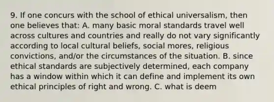 9. If one concurs with the school of ethical universalism, then one believes that: A. many basic moral standards travel well across cultures and countries and really do not vary significantly according to local cultural beliefs, social mores, religious convictions, and/or the circumstances of the situation. B. since ethical standards are subjectively determined, each company has a window within which it can define and implement its own ethical principles of right and wrong. C. what is deem