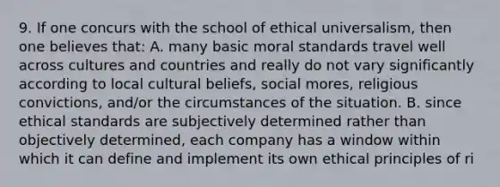 9. If one concurs with the school of ethical universalism, then one believes that: A. many basic moral standards travel well across cultures and countries and really do not vary significantly according to local cultural beliefs, social mores, religious convictions, and/or the circumstances of the situation. B. since ethical standards are subjectively determined rather than objectively determined, each company has a window within which it can define and implement its own ethical principles of ri