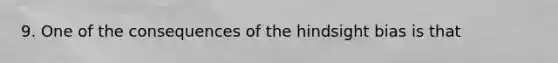 9. One of the consequences of the hindsight bias is that