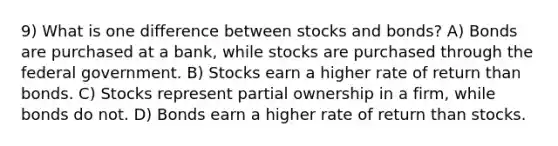 9) What is one difference between stocks and bonds? A) Bonds are purchased at a bank, while stocks are purchased through the federal government. B) Stocks earn a higher rate of return than bonds. C) Stocks represent partial ownership in a firm, while bonds do not. D) Bonds earn a higher rate of return than stocks.