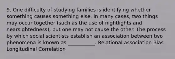 9. One difficulty of studying families is identifying whether something causes something else. In many cases, two things may occur together (such as the use of nightlights and nearsightedness), but one may not cause the other. The process by which social scientists establish an association between two phenomena is known as ___________. Relational association Bias Longitudinal Correlation