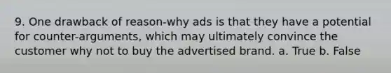 9. One drawback of reason-why ads is that they have a potential for counter-arguments, which may ultimately convince the customer why not to buy the advertised brand. a. True b. False