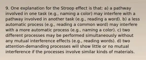 9. One explanation for the Stroop effect is that: a) a pathway involved in one task (e.g., naming a color) may interfere with a pathway involved in another task (e.g., reading a word). b) a less automatic process (e.g., reading a common word) may interfere with a more automatic process (e.g., naming a color). c) two different processes may be performed simultaneously without any mutual interference effects (e.g., reading words). d) two attention-demanding processes will show little or no mutual interference if the processes involve similar kinds of materials.