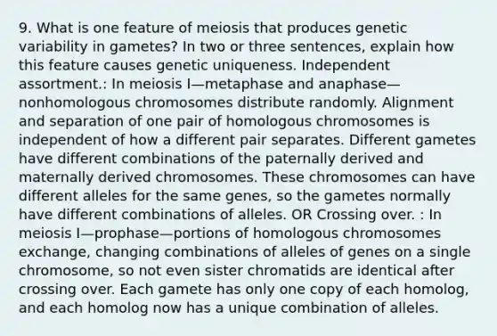 9. What is one feature of meiosis that produces genetic variability in gametes? In two or three sentences, explain how this feature causes genetic uniqueness. Independent assortment.: In meiosis I—metaphase and anaphase—nonhomologous chromosomes distribute randomly. Alignment and separation of one pair of homologous chromosomes is independent of how a different pair separates. Different gametes have different combinations of the paternally derived and maternally derived chromosomes. These chromosomes can have different alleles for the same genes, so the gametes normally have different combinations of alleles. OR Crossing over. : In meiosis I—prophase—portions of homologous chromosomes exchange, changing combinations of alleles of genes on a single chromosome, so not even sister chromatids are identical after crossing over. Each gamete has only one copy of each homolog, and each homolog now has a unique combination of alleles.