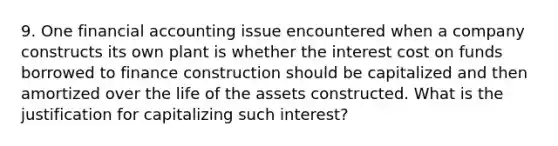 9. One financial accounting issue encountered when a company constructs its own plant is whether the interest cost on funds borrowed to finance construction should be capitalized and then amortized over the life of the assets constructed. What is the justification for capitalizing such interest?