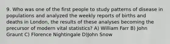 9. Who was one of the first people to study patterns of disease in populations and analyzed the weekly reports of births and deaths in London, the results of these analyses becoming the precursor of modern vital statistics? A) William Farr B) John Graunt C) Florence Nightingale D)John Snow