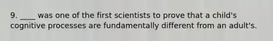 9. ____ was one of the first scientists to prove that a child's cognitive processes are fundamentally different from an adult's.