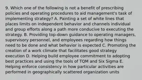 9. Which one of the following is not a benefit of prescribing policies and operating procedures to aid management's task of implementing strategy? A. Painting a set of white lines that places limits on independent behavior and channels individual and group efforts along a path more conducive to executing the strategy. B. Providing top-down guidance to operating managers, supervisory personnel, and employees regarding how things need to be done and what behavior is expected C. Promoting the creation of a work climate that facilitates good strategy execution D. Helping build employee commitment to adopting best practices and using the tools of TQM and Six Sigma E. Helping enforce consistency in how particular activities are performed in geographically scattered organization units