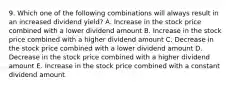 9. Which one of the following combinations will always result in an increased dividend yield? A. Increase in the stock price combined with a lower dividend amount B. Increase in the stock price combined with a higher dividend amount C. Decrease in the stock price combined with a lower dividend amount D. Decrease in the stock price combined with a higher dividend amount E. Increase in the stock price combined with a constant dividend amount