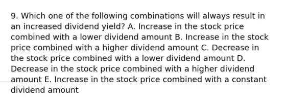 9. Which one of the following combinations will always result in an increased dividend yield? A. Increase in the stock price combined with a lower dividend amount B. Increase in the stock price combined with a higher dividend amount C. Decrease in the stock price combined with a lower dividend amount D. Decrease in the stock price combined with a higher dividend amount E. Increase in the stock price combined with a constant dividend amount