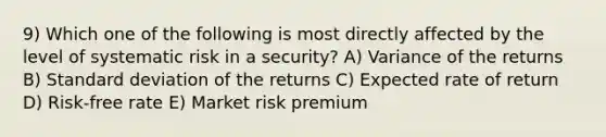 9) Which one of the following is most directly affected by the level of systematic risk in a security? A) Variance of the returns B) Standard deviation of the returns C) Expected rate of return D) Risk-free rate E) Market risk premium