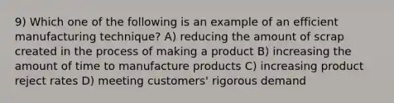 9) Which one of the following is an example of an efficient manufacturing technique? A) reducing the amount of scrap created in the process of making a product B) increasing the amount of time to manufacture products C) increasing product reject rates D) meeting customers' rigorous demand