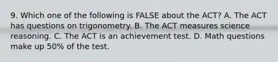 9. Which one of the following is FALSE about the ACT? A. The ACT has questions on trigonometry. B. The ACT measures science reasoning. C. The ACT is an achievement test. D. Math questions make up 50% of the test.