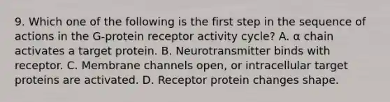 9. Which one of the following is the first step in the sequence of actions in the G-protein receptor activity cycle? A. α chain activates a target protein. B. Neurotransmitter binds with receptor. C. Membrane channels open, or intracellular target proteins are activated. D. Receptor protein changes shape.