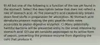9) All but one of the following is a function of the low pH found in the stomach. Select the description below that does not reflect a role of stomach acid. A) The stomach's acid catabolically breaks down food stuffs in preparation for absorption. B) Stomach acid denatures proteins making the poly peptide chain more accessible to pepsin digestive enzymes. C) Many potentially harmful bacteria will be prevented entry to the small intestine by stomach acid. D) Low pH converts pepsinogen to its active form of pepsin, preventing the protease enzyme from digesting the cells that produce it.