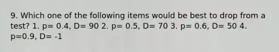 9. Which one of the following items would be best to drop from a test? 1. p= 0.4, D= 90 2. p= 0.5, D= 70 3. p= 0.6, D= 50 4. p=0.9, D= -1