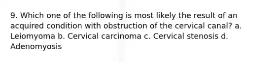 9. Which one of the following is most likely the result of an acquired condition with obstruction of the cervical canal? a. Leiomyoma b. Cervical carcinoma c. Cervical stenosis d. Adenomyosis