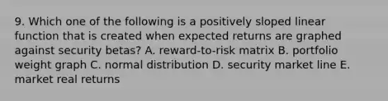 9. Which one of the following is a positively sloped linear function that is created when expected returns are graphed against security betas? A. reward-to-risk matrix B. portfolio weight graph C. normal distribution D. security market line E. market real returns