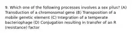 9. Which one of the following processes involves a sex pilus? (A) Transduction of a chromosomal gene (B) Transposition of a mobile genetic element (C) Integration of a temperate bacteriophage (D) Conjugation resulting in transfer of an R (resistance) factor