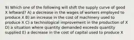 9) Which one of the following will shift the supply curve of good X leftward? A) a decrease in the wages of workers employed to produce X B) an increase in the cost of machinery used to produce X C) a technological improvement in the production of X D) a situation where quantity demanded exceeds quantity supplied E) a decrease in the cost of capital used to produce X