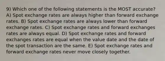 9) Which one of the following statements is the MOST accurate? A) Spot exchange rates are always higher than forward exchange rates. B) Spot exchange rates are always lower than forward exchange rates. C) Spot exchange rates and forward exchanges rates are always equal. D) Spot exchange rates and forward exchanges rates are equal when the value date and the date of the spot transaction are the same. E) Spot exchange rates and forward exchange rates never move closely together.