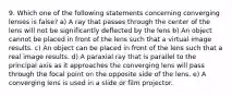 9. Which one of the following statements concerning converging lenses is false? a) A ray that passes through the center of the lens will not be significantly deflected by the lens b) An object cannot be placed in front of the lens such that a virtual image results. c) An object can be placed in front of the lens such that a real image results. d) A paraxial ray that is parallel to the principal axis as it approaches the converging lens will pass through the focal point on the opposite side of the lens. e) A converging lens is used in a slide or film projector.