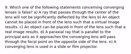 9. Which one of the following statements concerning converging lenses is false? a) A ray that passes through the center of the lens will not be significantly deflected by the lens b) An object cannot be placed in front of the lens such that a virtual image results. c) An object can be placed in front of the lens such that a real image results. d) A paraxial ray that is parallel to the principal axis as it approaches the converging lens will pass through the focal point on the opposite side of the lens. e) A converging lens is used in a slide or film projector.