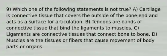 9) Which one of the following statements is not true? A) Cartilage is connective tissue that covers the outside of the bone end and acts as a surface for articulation. B) Tendons are bands of connective tissue that bind the ligaments to muscles. C) Ligaments are connective tissues that connect bone to bone. D) Muscles are the tissues or fibers that cause movement of body parts or organs.